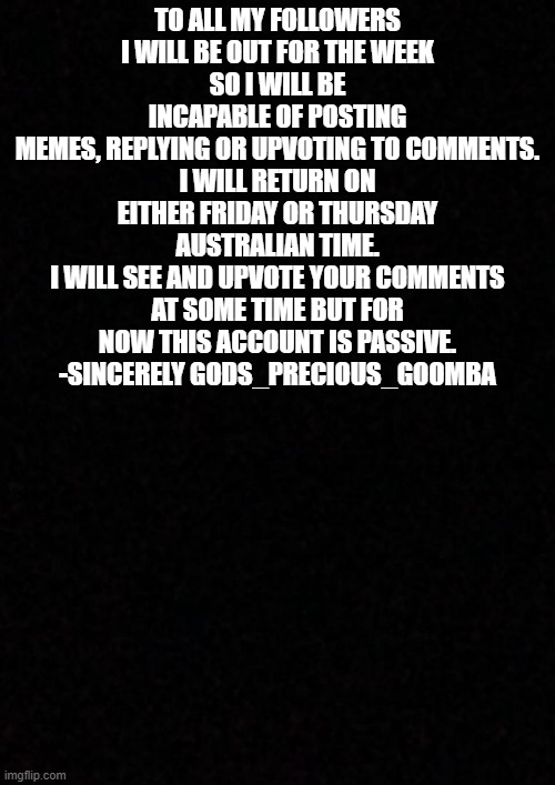 I'll be back soon | TO ALL MY FOLLOWERS
I WILL BE OUT FOR THE WEEK
SO I WILL BE INCAPABLE OF POSTING
MEMES, REPLYING OR UPVOTING TO COMMENTS.
I WILL RETURN ON EITHER FRIDAY OR THURSDAY AUSTRALIAN TIME.
I WILL SEE AND UPVOTE YOUR COMMENTS AT SOME TIME BUT FOR NOW THIS ACCOUNT IS PASSIVE.
-SINCERELY GODS_PRECIOUS_GOOMBA | image tagged in blank,memes | made w/ Imgflip meme maker