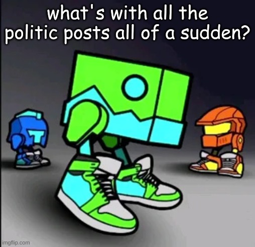 Geometry Dash Drip | what's with all the politic posts all of a sudden? | image tagged in geometry dash drip | made w/ Imgflip meme maker