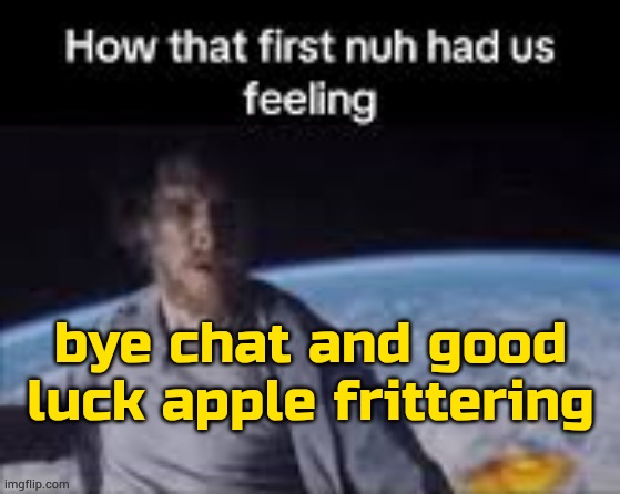 . | bye chat and good luck apple frittering | image tagged in first nuh | made w/ Imgflip meme maker
