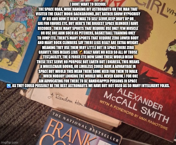 Readers highgest :  Patriot discovers America's handicapped are the future of space, demonrats DEI kept them slaves on earth | I DONT WANT TO DECODE THE SPACE HOAX, WIRE HANGING OFF ASTRONAUTS OR THE MAN THAT VISITED THE EXACT MOON BACKGROUND.,BUT RATHER SHOW HYPOCRISY OF DEI AND HOW IT REALY WAS TO SELF SERVE,KEEP DRIFT UP OR GIG FOR FAVORS ETC. BUT HERE'S THE BIGGEST SPACE BLUNDER I HAVE DECODED . THERE MANY SPORTS THAT REQUIRE USE ONLY FEW MUSCLE OR USE ONE ARM SUCH AS PITCHERS, BASKETBALL TRAINING ONLY TO JUMP ETC. THERE'S MANY SPORTS THAT REQUIRE ZERO LOWER BODY AND MANY ROCK CLIMBERS SAY THERE LEGS REALY ARE EXTRA WEIGHT MEANING THEY USE THEM VERY LITTLE BUT IN SPACE THERE ZERO GRAVITY, THIS MEANS LEGS 🦵 REALY HAVE NO NEED SO ALL OF THOSE TEST,AGILITY, THE G FORCE ETC NOW SOME THESE WOULD MEAN THESE TEST SERVE NO PURPOSE BUT EARTH BUT I DIGRESS, THIS MEANS A WHEELCHAIR BOUND, OR LIMBLESS COULD HAVE A ADVANTAGE IN SPACE BUT WOULD THIS MEAN THERE SOME NEED FOR THEM TO WALK 🚶‍♂️ WHEN NOBODY LOOKING THE WORLD WILL NEVER KNOW. I FOR ONE AM ADVOCATING FOR THERE TO BE HANDICAPPED PERSONS IN SPACE ♿️, AS THEY COULD POSSIBLY BE THE BEST ASTRONAUTS WE HAVE BUT NOT USED AS SO MANY INTELLIGENT FOLKS. | image tagged in demonrats,shtfinspace,lettheminspace,micdrop,decode,nasa | made w/ Imgflip meme maker