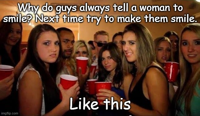 Smile | Why do guys always tell a woman to smile? Next time try to make them smile. Like this | image tagged in disgusted girls on party,smile,flirty | made w/ Imgflip meme maker