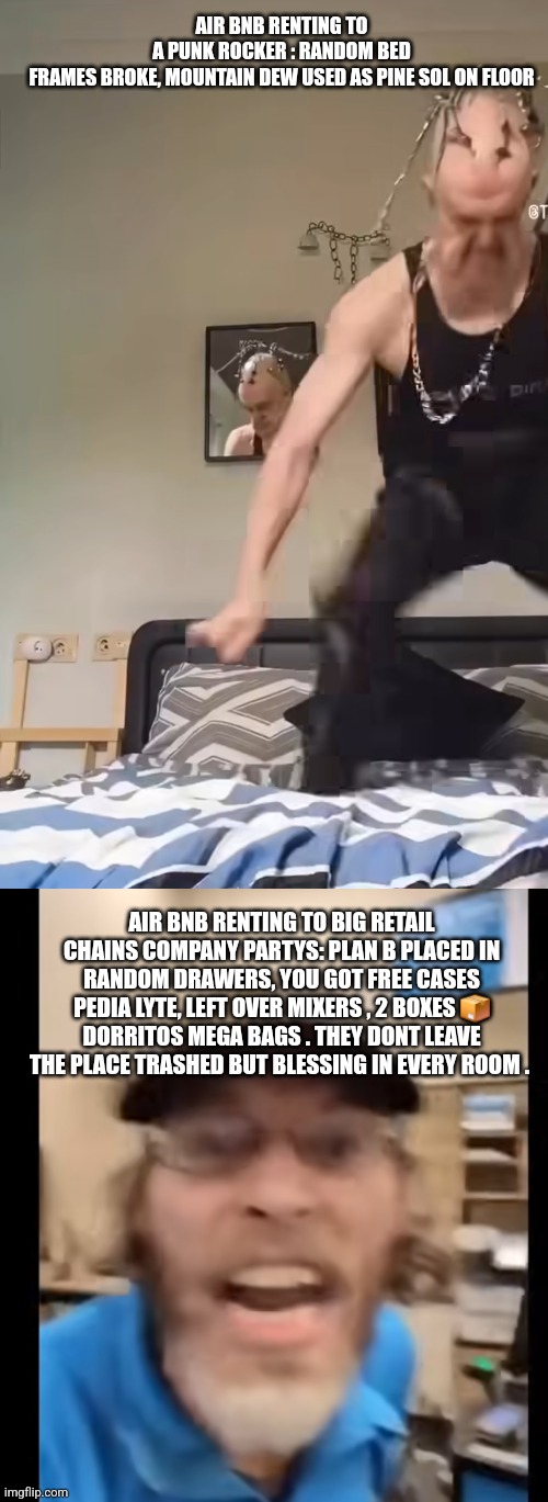 NO JUMPING ON BED | AIR BNB RENTING TO A PUNK ROCKER : RANDOM BED FRAMES BROKE, MOUNTAIN DEW USED AS PINE SOL ON FLOOR; AIR BNB RENTING TO BIG RETAIL CHAINS COMPANY PARTYS: PLAN B PLACED IN RANDOM DRAWERS, YOU GOT FREE CASES PEDIA LYTE, LEFT OVER MIXERS , 2 BOXES 📦 DORRITOS MEGA BAGS . THEY DONT LEAVE THE PLACE TRASHED BUT BLESSING IN EVERY ROOM . | image tagged in wow,walmart,wtf | made w/ Imgflip meme maker