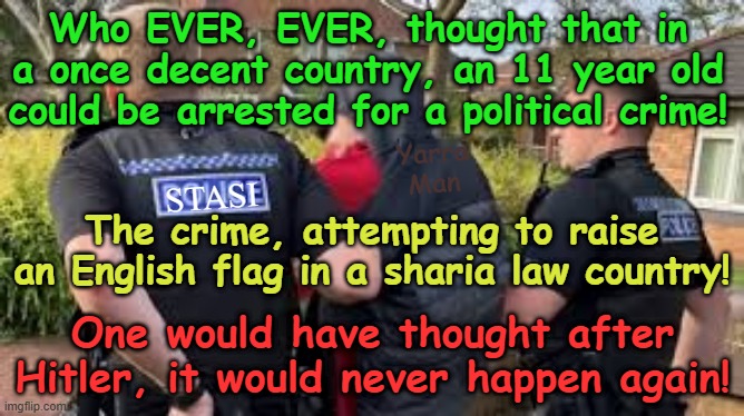 Who would have EVER, EVER, thought an 11 year old could be arrested for a POLITICAL crime! | Who EVER, EVER, thought that in a once decent country, an 11 year old could be arrested for a political crime! Yarra Man; STASI; The crime, attempting to raise an English flag in a sharia law country! One would have thought after Hitler, it would never happen again! | image tagged in nkvd gestapo kempeitai stasi,ccp north korea russia,thought crimes,united islamic kingdom,2 tier kier von bin starmer labour | made w/ Imgflip meme maker