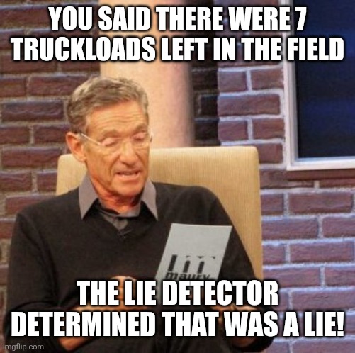 Maury Lie Detector | YOU SAID THERE WERE 7 TRUCKLOADS LEFT IN THE FIELD; THE LIE DETECTOR DETERMINED THAT WAS A LIE! | image tagged in memes,maury lie detector | made w/ Imgflip meme maker