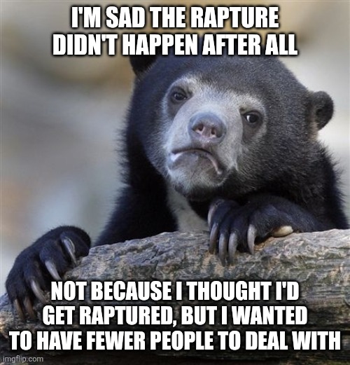 Confession Bear | I'M SAD THE RAPTURE DIDN'T HAPPEN AFTER ALL; NOT BECAUSE I THOUGHT I'D GET RAPTURED, BUT I WANTED TO HAVE FEWER PEOPLE TO DEAL WITH | image tagged in memes,confession bear | made w/ Imgflip meme maker