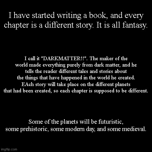 I have started writing a book, and every chapter is a different story. It is all fantasy. I call it "DARKMATTER!!". The maker of the world made everything purely from dark matter, and he tells the reader different tales and stories about the things that have happened in the world he created. EAch story will take place on the different planets that had been created, so each chapter is supposed to be different. Some of the planets will be futuristic, some prehistoric, some modern day, and some medieval. | made w/ Imgflip meme maker