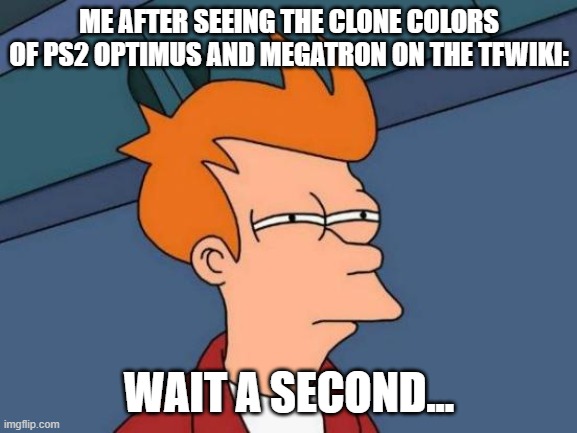 The PS2 TF Clone Colors | ME AFTER SEEING THE CLONE COLORS OF PS2 OPTIMUS AND MEGATRON ON THE TFWIKI:; WAIT A SECOND... | image tagged in memes,futurama fry,transformers | made w/ Imgflip meme maker