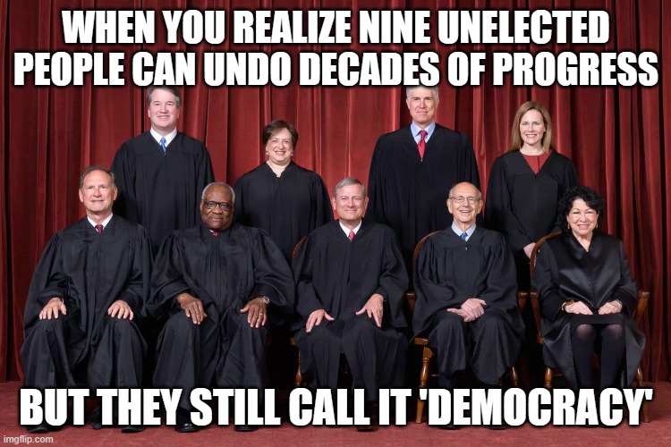 WHEN YOU REALIZE NINE UNELECTED PEOPLE CAN UNDO DECADES OF PROGRESS; BUT THEY STILL CALL IT 'DEMOCRACY' | WHEN YOU REALIZE NINE UNELECTED PEOPLE CAN UNDO DECADES OF PROGRESS; BUT THEY STILL CALL IT 'DEMOCRACY' | image tagged in supreme court 2021,supreme court,progress,progressives,i love democracy,democracy | made w/ Imgflip meme maker