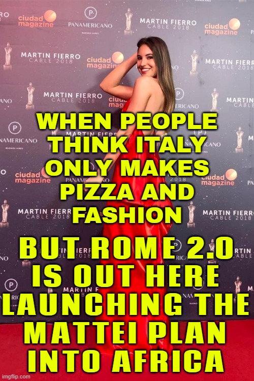 WHEN PEOPLE THINK ITALY ONLY MAKES PIZZA AND FASHION | BUT ROME 2.0
IS OUT HERE
LAUNCHING THE
MATTEI PLAN
INTO AFRICA; WHEN PEOPLE
THINK ITALY
ONLY MAKES
PIZZA AND
FASHION | image tagged in beautiful young italian girl 20s-30s,roman empire,rome,italy,pizza,africa | made w/ Imgflip meme maker