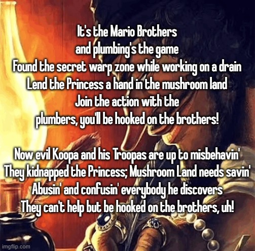 blackbeard writing | It's the Mario Brothers and plumbing's the game
Found the secret warp zone while working on a drain
Lend the Princess a hand in the mushroom land
Join the action with the plumbers, you'll be hooked on the brothers!
 
Now evil Koopa and his Troopas are up to misbehavin'
They kidnapped the Princess; Mushroom Land needs savin'
Abusin' and confusin' everybody he discovers
They can't help but be hooked on the brothers, uh! | image tagged in blackbeard writing | made w/ Imgflip meme maker