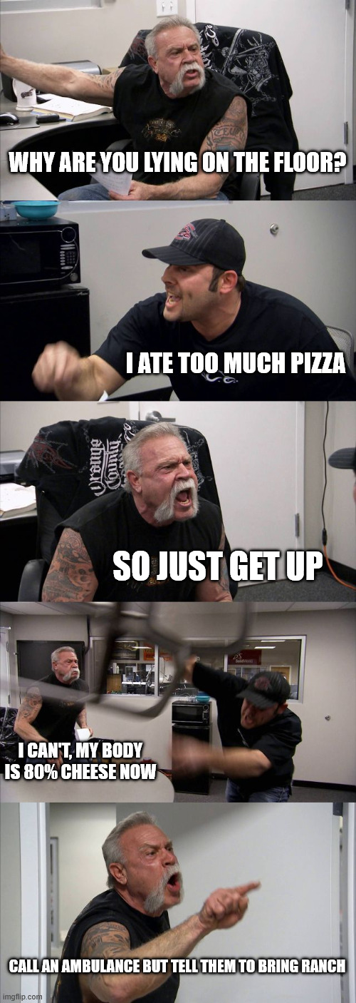 American Chopper Argument | WHY ARE YOU LYING ON THE FLOOR? I ATE TOO MUCH PIZZA; SO JUST GET UP; I CAN'T, MY BODY IS 80% CHEESE NOW; CALL AN AMBULANCE BUT TELL THEM TO BRING RANCH | image tagged in memes,american chopper argument | made w/ Imgflip meme maker