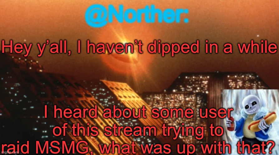 Btw how are y’all doing | Hey y’all, I haven’t dipped in a while; I heard about some user of this stream trying to raid MSMG, what was up with that? | image tagged in norther announcement temp v1 3 | made w/ Imgflip meme maker