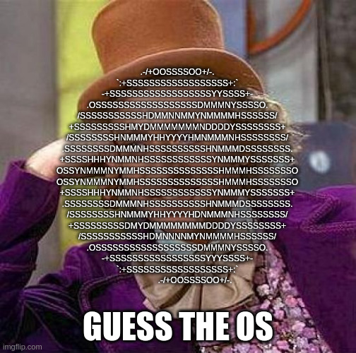 Creepy Condescending Wonka | .-/+OOSSSSOO+/-.               
        `:+SSSSSSSSSSSSSSSSSS+:`           
      -+SSSSSSSSSSSSSSSSSSYYSSSS+-         
    .OSSSSSSSSSSSSSSSSSSDMMMNYSSSSO.       
   /SSSSSSSSSSSHDMMNNMMYNMMMMHSSSSSS/      
  +SSSSSSSSSHMYDMMMMMMMNDDDDYSSSSSSSS+     
 /SSSSSSSSHNMMMYHHYYYYHMNMMMNHSSSSSSSS/    
.SSSSSSSSDMMMNHSSSSSSSSSSHNMMMDSSSSSSSS.   
+SSSSHHHYNMMNHSSSSSSSSSSSSYNMMMYSSSSSSS+   
OSSYNMMMNYMMHSSSSSSSSSSSSSSHMMMHSSSSSSSO   
OSSYNMMMNYMMHSSSSSSSSSSSSSSHMMMHSSSSSSSO   
+SSSSHHHYNMMNHSSSSSSSSSSSSYNMMMYSSSSSSS+   
.SSSSSSSSDMMMNHSSSSSSSSSSHNMMMDSSSSSSSS.   
 /SSSSSSSSHNMMMYHHYYYYHDNMMMNHSSSSSSSS/    
  +SSSSSSSSSDMYDMMMMMMMMDDDDYSSSSSSSS+     
   /SSSSSSSSSSSHDMNNNNMYNMMMMHSSSSSS/      
    .OSSSSSSSSSSSSSSSSSSDMMMNYSSSSO.       
      -+SSSSSSSSSSSSSSSSSYYYSSSS+-         
        `:+SSSSSSSSSSSSSSSSSS+:`           
            .-/+OOSSSSOO+/-. GUESS THE OS | image tagged in memes,creepy condescending wonka | made w/ Imgflip meme maker