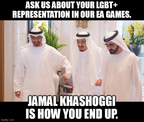 No more queer representation 4 you! | ASK US ABOUT YOUR LGBT+ REPRESENTATION IN OUR EA GAMES. JAMAL KHASHOGGI IS HOW YOU END UP. | image tagged in saudi arabia,electronic arts,video games,lgbt,jamal khashoggi,memes | made w/ Imgflip meme maker