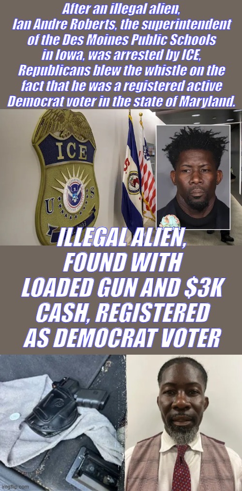 And DEMS hired him to administer your kids schools. | After an illegal alien, Ian Andre Roberts, the superintendent of the Des Moines Public Schools in Iowa, was arrested by ICE, Republicans blew the whistle on the fact that he was a registered active Democrat voter in the state of Maryland. ILLEGAL ALIEN, FOUND WITH LOADED GUN AND $3K CASH, REGISTERED AS DEMOCRAT VOTER | made w/ Imgflip meme maker