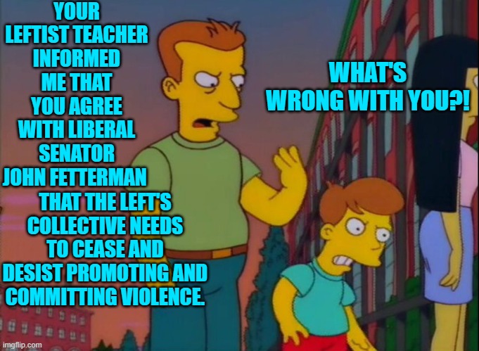 WOKE leftist parenting. | YOUR LEFTIST TEACHER INFORMED ME THAT YOU AGREE WITH LIBERAL SENATOR JOHN FETTERMAN; WHAT'S WRONG WITH YOU?! THAT THE LEFT'S COLLECTIVE NEEDS TO CEASE AND DESIST PROMOTING AND COMMITTING VIOLENCE. | image tagged in that's how you do it | made w/ Imgflip meme maker