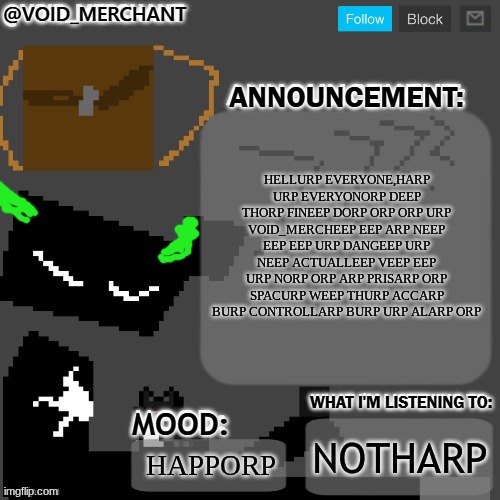void_merchant's Announcement Temp | HELLURP EVERYONE,HARP URP EVERYONORP DEEP THORP FINEEP DORP ORP ORP URP VOID_MERCHEEP EEP ARP NEEP EEP EEP URP DANGEEP URP NEEP ACTUALLEEP VEEP EEP URP NORP ORP ARP PRISARP ORP SPACURP WEEP THURP ACCARP BURP CONTROLLARP BURP URP ALARP ORP; NOTHARP; HAPPORP | image tagged in void_merchant's announcement temp | made w/ Imgflip meme maker