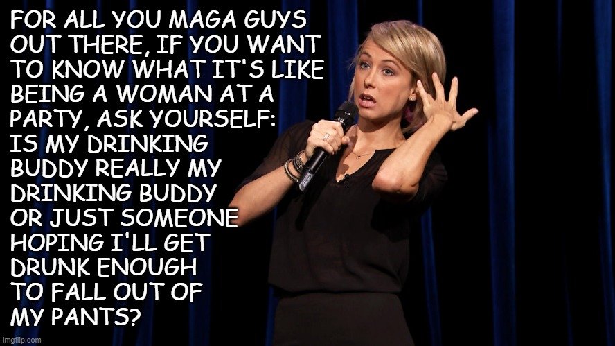 "A mile in someone else's shoes" *OR* "Remember that time Grindr  crashed when the RNC was in town?" | FOR ALL YOU MAGA GUYS
OUT THERE, IF YOU WANT
TO KNOW WHAT IT'S LIKE
BEING A WOMAN AT A
PARTY, ASK YOURSELF:
IS MY DRINKING
BUDDY REALLY MY
DRINKING BUDDY
OR JUST SOMEONE
HOPING I'LL GET
DRUNK ENOUGH
TO FALL OUT OF
MY PANTS? | image tagged in comedian hair flip,closeted maga,look out,not judging,just sayin',sowing the seeds of chaos | made w/ Imgflip meme maker