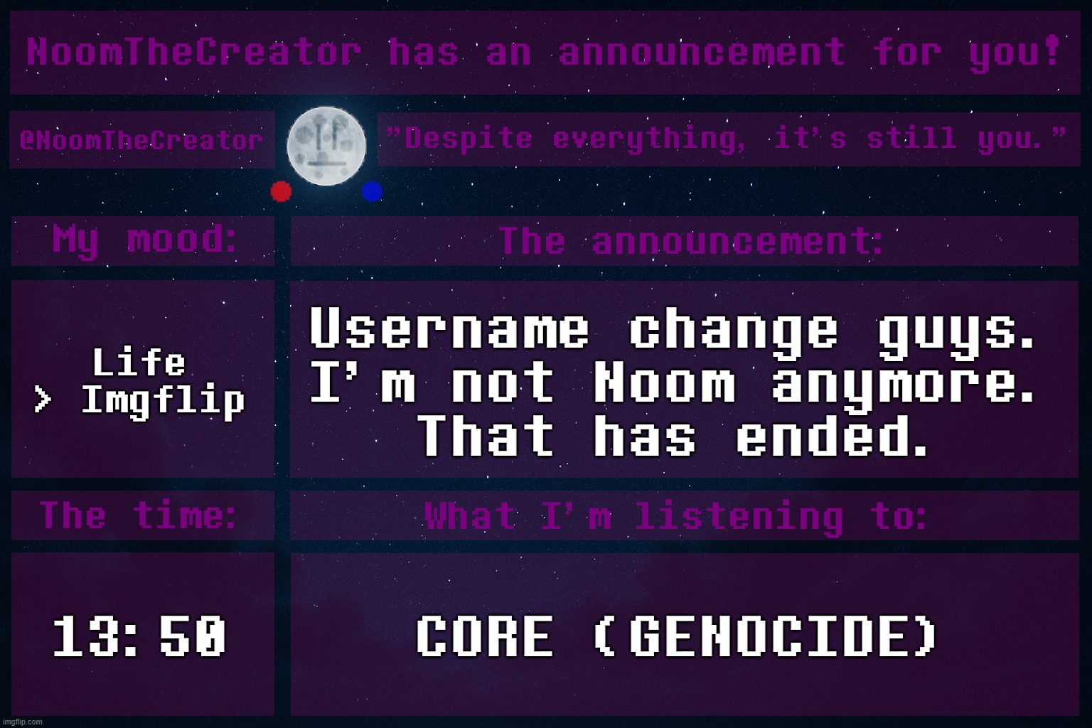 heya. | Life > Imgflip; Username change guys.
I'm not Noom anymore.
That has ended. 13:50; CORE (GENOCIDE) | image tagged in noomthecreator announcement temp | made w/ Imgflip meme maker