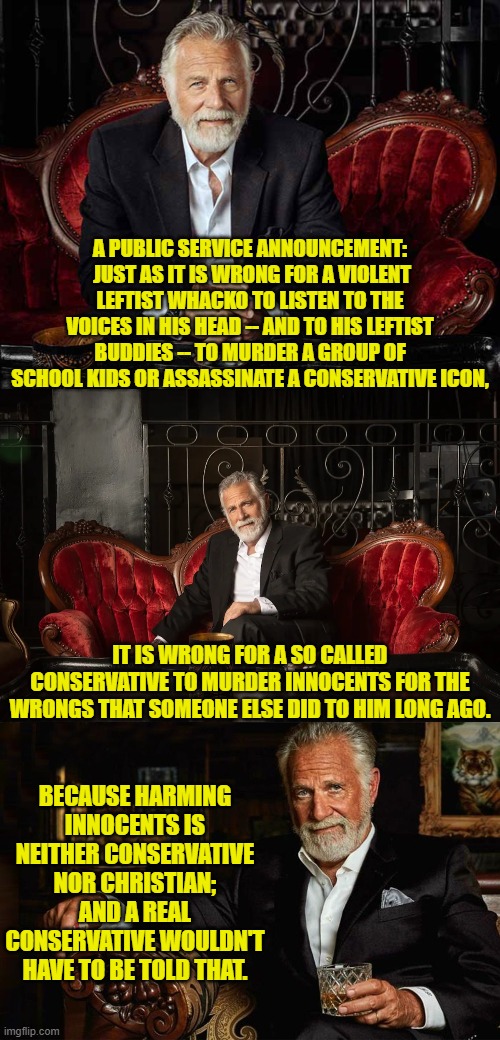 Because apparently this needed to be said. | A PUBLIC SERVICE ANNOUNCEMENT:  JUST AS IT IS WRONG FOR A VIOLENT LEFTIST WHACKO TO LISTEN TO THE VOICES IN HIS HEAD -- AND TO HIS LEFTIST BUDDIES -- TO MURDER A GROUP OF SCHOOL KIDS OR ASSASSINATE A CONSERVATIVE ICON, IT IS WRONG FOR A SO CALLED CONSERVATIVE TO MURDER INNOCENTS FOR THE WRONGS THAT SOMEONE ELSE DID TO HIM LONG AGO. BECAUSE HARMING INNOCENTS IS NEITHER CONSERVATIVE NOR CHRISTIAN; AND A REAL CONSERVATIVE WOULDN'T HAVE TO BE TOLD THAT. | image tagged in yep | made w/ Imgflip meme maker