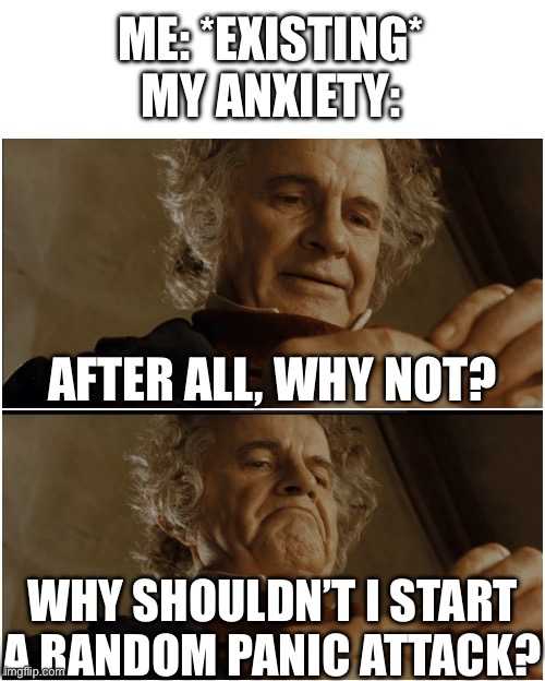 Bilbo - Why shouldn’t I keep it? | ME: *EXISTING*
MY ANXIETY:; AFTER ALL, WHY NOT? WHY SHOULDN’T I START A RANDOM PANIC ATTACK? | image tagged in bilbo - why shouldn t i keep it | made w/ Imgflip meme maker