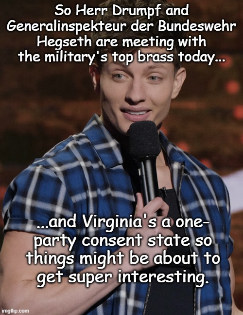 "Let's see where this goes..." *OR* "Secretly recorded private convos." | So Herr Drumpf and Generalinspekteur der Bundeswehr Hegseth are meeting with the military's top brass today... ...and Virginia's a one-
party consent state so
things might be about to
get super interesting. | image tagged in soooo | made w/ Imgflip meme maker