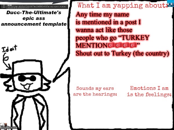 Turkey Mention | Any time my name is mentioned in a post I wanna act like those people who go “TURKEY MENTION🇹🇷🇹🇷🇹🇷🇹🇷”
Shout out to Turkey (the country) | image tagged in ducc-the-ultimate's epic ass announcement template | made w/ Imgflip meme maker