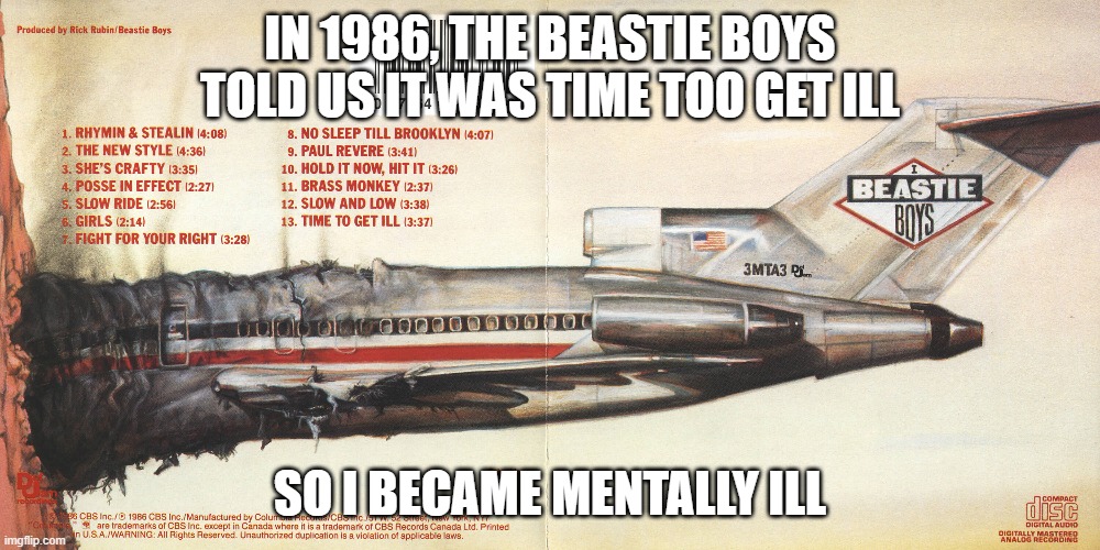Time To Get (Mentally) Ill | IN 1986, THE BEASTIE BOYS TOLD US IT WAS TIME TOO GET ILL; SO I BECAME MENTALLY ILL | image tagged in beastie boys,licensed to ill,time to get ill | made w/ Imgflip meme maker