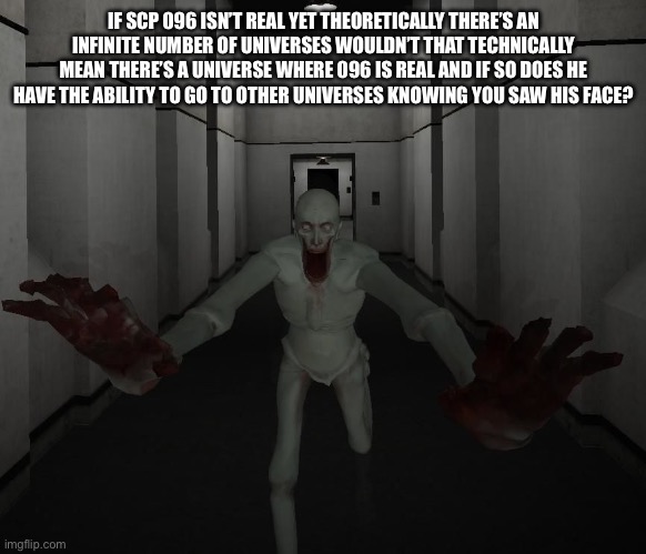 Hmmmm? | IF SCP 096 ISN’T REAL YET THEORETICALLY THERE’S AN INFINITE NUMBER OF UNIVERSES WOULDN’T THAT TECHNICALLY MEAN THERE’S A UNIVERSE WHERE 096 IS REAL AND IF SO DOES HE HAVE THE ABILITY TO GO TO OTHER UNIVERSES KNOWING YOU SAW HIS FACE? | image tagged in scp 096 | made w/ Imgflip meme maker