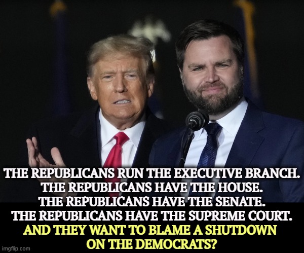 Republicans never take responsibility. | THE REPUBLICANS RUN THE EXECUTIVE BRANCH.
THE REPUBLICANS HAVE THE HOUSE.
THE REPUBLICANS HAVE THE SENATE.
THE REPUBLICANS HAVE THE SUPREME COURT. AND THEY WANT TO BLAME A SHUTDOWN 
ON THE DEMOCRATS? | image tagged in trump vance bff,trump,jd vance,alibi,excuses,silly | made w/ Imgflip meme maker