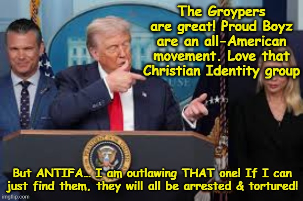 T-Rump Hunts for Antifa | The Groypers are great! Proud Boyz are an all-American movement. Love that Christian Identity group; But ANTIFA… I am outlawing THAT one! If I can just find them, they will all be arrested & tortured! | image tagged in antifa,maga,trump,donald trump the clown,dementia,nevertrump meme | made w/ Imgflip meme maker