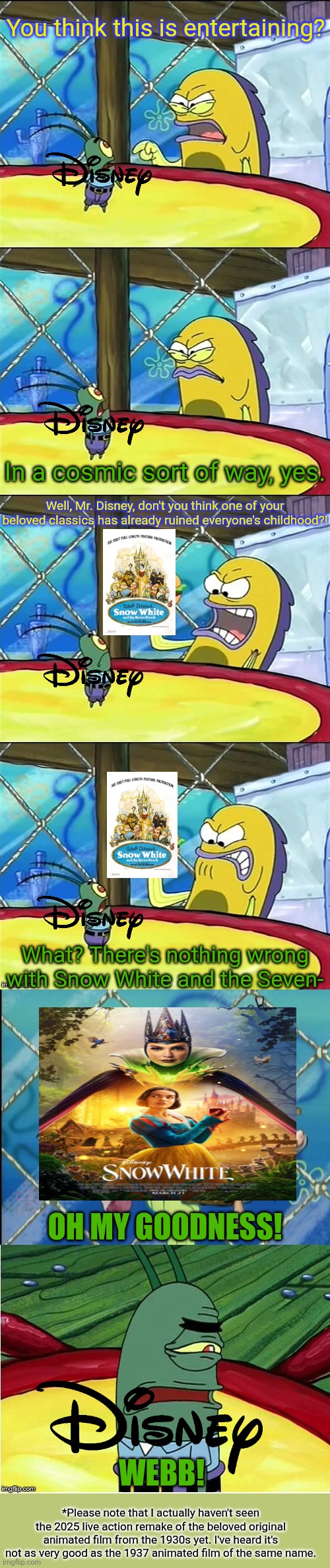 Snow White (2025) in a nutshell | You think this is entertaining? In a cosmic sort of way, yes. Well, Mr. Disney, don't you think one of your beloved classics has already ruined everyone's childhood?! What? There's nothing wrong with Snow White and the Seven-; OH MY GOODNESS! WEBB! *Please note that I actually haven't seen the 2025 live action remake of the beloved original animated film from the 1930s yet. I've heard it's not as very good as the 1937 animated film of the same name. | image tagged in oh my goodness,snow white,disney,live action remakes,2025 | made w/ Imgflip meme maker