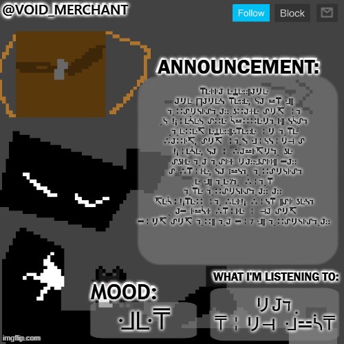 void_merchant's Announcement Temp | ⍑ᒷꖎꖎ𝙹  ᒷ⍊ᒷ∷||𝙹リᒷ  𝙹リᒷ  ⨅𝙹リᒷᓭ  ⍑ᒷ∷ᒷ,  ᓭ𝙹  ⚍⍑  ᒲ||  ℸ ̣ ∷ᔑリᓭꖎᔑℸ ̣ 𝙹∷  ʖ∷𝙹ꖌᒷ  ᔑリ↸  ╎ℸ ̣ ᓭ  !¡╎ᒷᓵᒷᓭ  ᔑ∷ᒷ  ᓵ⚍∷∷ᒷリℸ ̣ ꖎ||  ᓭᓵᔑℸ ̣ ℸ ̣ ᒷ∷ᒷ↸  ᒷ⍊ᒷ∷||∴⍑ᒷ∷ᒷ  ╎リ  ℸ ̣ ⍑ᒷ  ∴𝙹∷ꖎ↸,  ᔑリ↸  ╎ℸ ̣ 'ᓭ  ᒲ╎ᓭᓭ╎リ⊣  ᔑ  !¡╎ᒷᓵᒷ,  ᓭ𝙹  ╎  ∴𝙹⚍ꖎ↸リ'ℸ ̣   ʖᒷ  ᔑʖꖎᒷ  ℸ ̣ 𝙹  ℸ ̣ ᔑꖎꖌ  リ𝙹∷ᒲᔑꖎꖎ||  ⎓𝙹∷  ᔑ  ∴⍑╎ꖎᒷ,  ᓭ𝙹  ⋮⚍ᓭℸ ̣   ℸ ̣ ∷ᔑリᓭꖎᔑℸ ̣ ᒷ  ᒲ||  ℸ ̣ ᒷ ̇/ℸ ̣   ∴╎ℸ ̣ ⍑  ℸ ̣ ⍑ᒷ  ℸ ̣ ∷ᔑリᓭꖎᔑℸ ̣ 𝙹∷  𝙹∷  ↸ᒷᓵ╎!¡⍑ᒷ∷  ╎ℸ ̣. ∴ᒷꖎ!¡  ∴╎ᓭ⍑  ||ᔑꖎ  ʖᒷᓭℸ ̣   𝙹⎓  ꖎ⚍ᓵꖌ  ∴⍑╎ꖎᒷ  ╎  ⊣𝙹  ᔑリ↸  ⎓╎リ↸  ᔑリ↸  ℸ ̣ ∷||  ℸ ̣ 𝙹  ⎓╎ ̇/  ᒲ||  ℸ ̣ ∷ᔑリᓭꖎᔑℸ ̣ 𝙹∷; リ𝙹ℸ ̣ ⍑╎リ⊣  ᒲ⚍ᓵ⍑; ᒲᒷ⍑ | image tagged in void_merchant's announcement temp | made w/ Imgflip meme maker