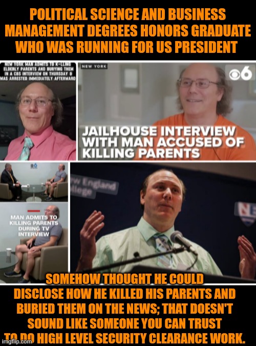 Funny | POLITICAL SCIENCE AND BUSINESS MANAGEMENT DEGREES HONORS GRADUATE WHO WAS RUNNING FOR US PRESIDENT; SOMEHOW THOUGHT HE COULD DISCLOSE HOW HE KILLED HIS PARENTS AND BURIED THEM ON THE NEWS; THAT DOESN'T SOUND LIKE SOMEONE YOU CAN TRUST TO DO HIGH LEVEL SECURITY CLEARANCE WORK. | image tagged in funny,political,business,national security,murder,you've been invited to dumbass university | made w/ Imgflip meme maker