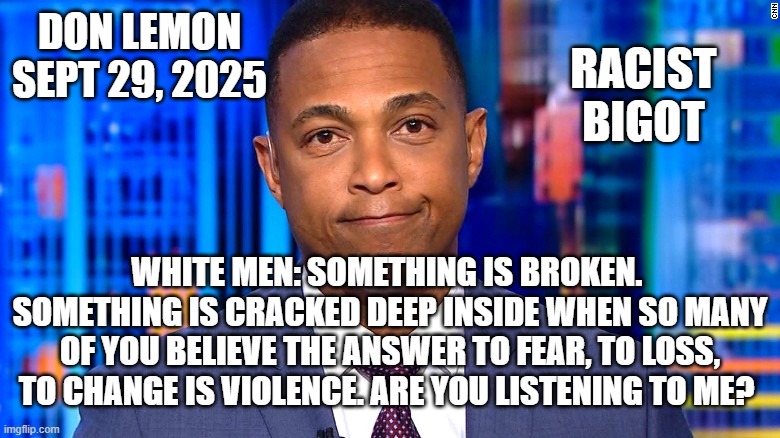 Don Lemon | DON LEMON
SEPT 29, 2025 WHITE MEN: SOMETHING IS BROKEN. 
SOMETHING IS CRACKED DEEP INSIDE WHEN SO MANY OF YOU BELIEVE THE ANSWER TO FEAR, TO | image tagged in don lemon | made w/ Imgflip meme maker