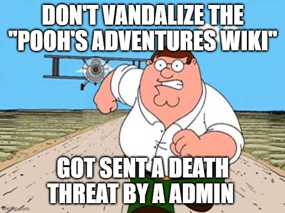 I'm not lying | DON'T VANDALIZE THE "POOH'S ADVENTURES WIKI"; GOT SENT A DEATH THREAT BY A ADMIN | image tagged in peter griffin running away for a plane | made w/ Imgflip meme maker