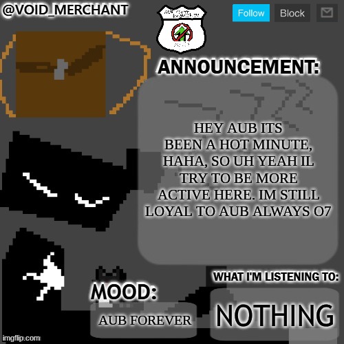 o7 I feel like I need to explain a lot lol | HEY AUB ITS BEEN A HOT MINUTE, HAHA, SO UH YEAH IL TRY TO BE MORE ACTIVE HERE. IM STILL LOYAL TO AUB ALWAYS O7; NOTHING; AUB FOREVER | image tagged in void_merchant's announcement temp | made w/ Imgflip meme maker