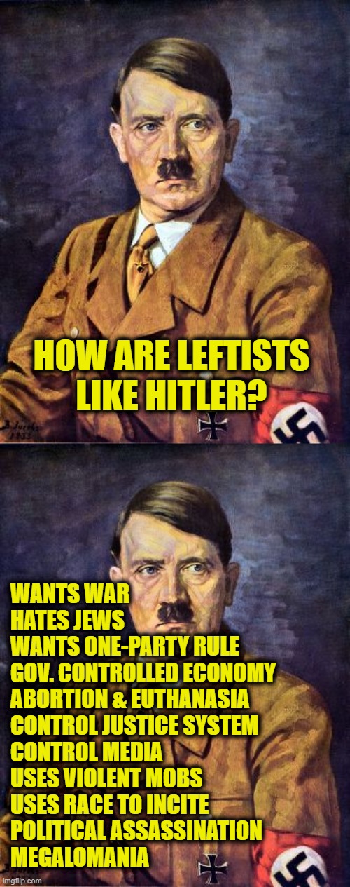 National Socialist German Workers' Party (NAZI) | HOW ARE LEFTISTS
LIKE HITLER? WANTS WAR
HATES JEWS
WANTS ONE-PARTY RULE
GOV. CONTROLLED ECONOMY
ABORTION & EUTHANASIA
CONTROL JUSTICE SYSTEM
CONTROL MEDIA
USES VIOLENT MOBS
USES RACE TO INCITE
POLITICAL ASSASSINATION
MEGALOMANIA | image tagged in leftists | made w/ Imgflip meme maker