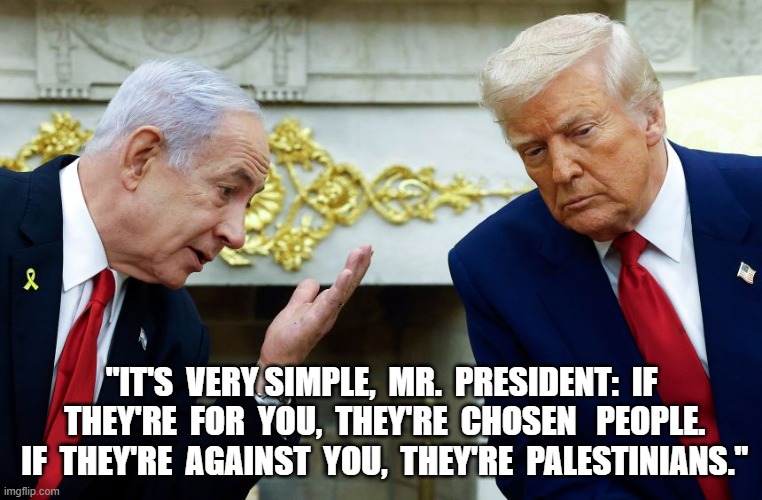 Defining the Terms | "IT'S  VERY SIMPLE,  MR.  PRESIDENT:  IF  THEY'RE  FOR  YOU,  THEY'RE  CHOSEN   PEOPLE.  IF  THEY'RE  AGAINST  YOU,  THEY'RE  PALESTINIANS." | image tagged in white house | made w/ Imgflip meme maker