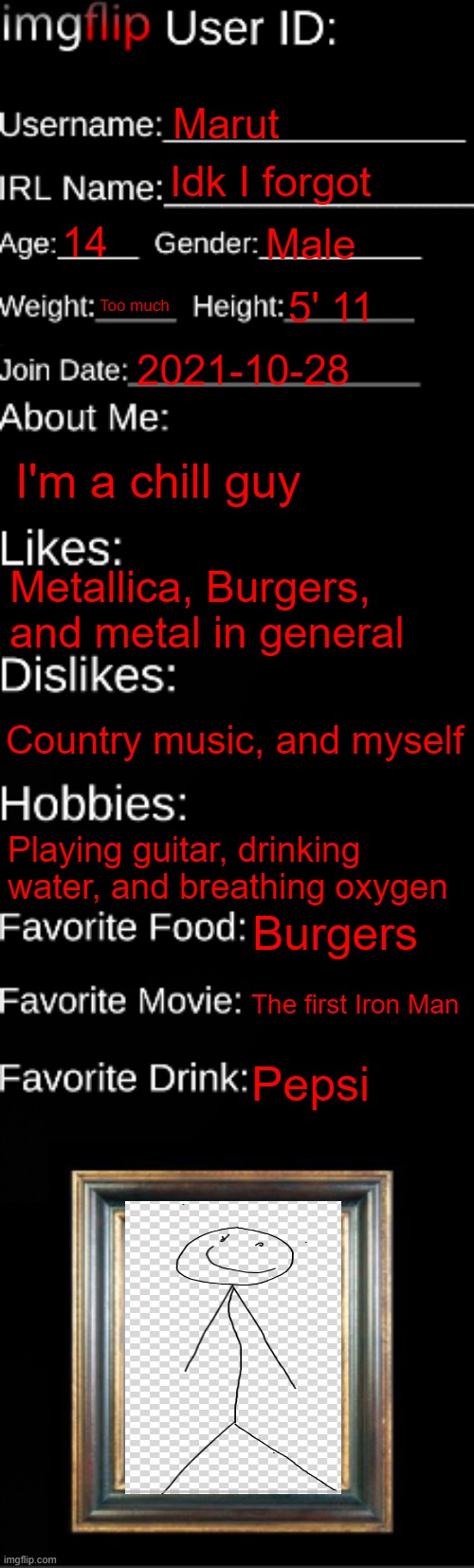 About me | Marut; Idk I forgot; 14; Male; Too much; 5' 11; 2021-10-28; I'm a chill guy; Metallica, Burgers, and metal in general; Country music, and myself; Playing guitar, drinking water, and breathing oxygen; Burgers; The first Iron Man; Pepsi | image tagged in imgflip id card | made w/ Imgflip meme maker