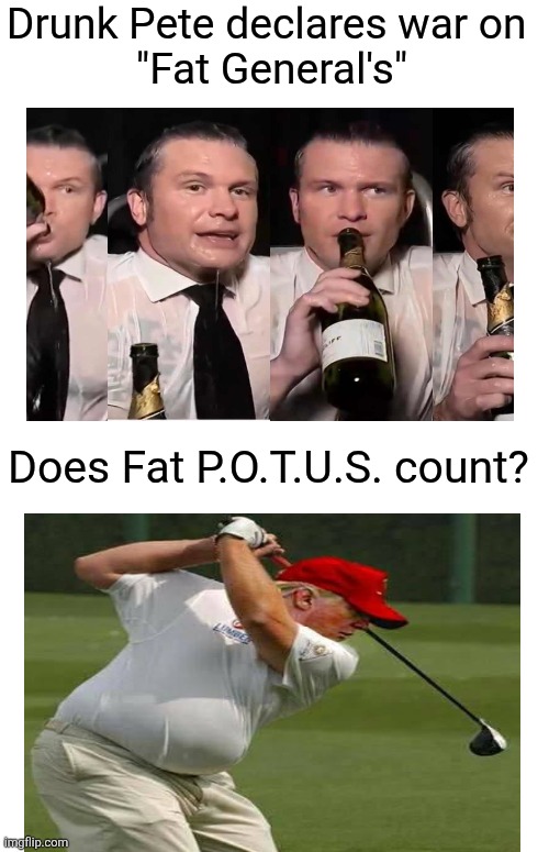 Drunk Pete's war on Fat. | Drunk Pete declares war on 
"Fat General's"; Does Fat P.O.T.U.S. count? | image tagged in trump is fat,what about him,drunk pete,how about war on drunk,maga | made w/ Imgflip meme maker