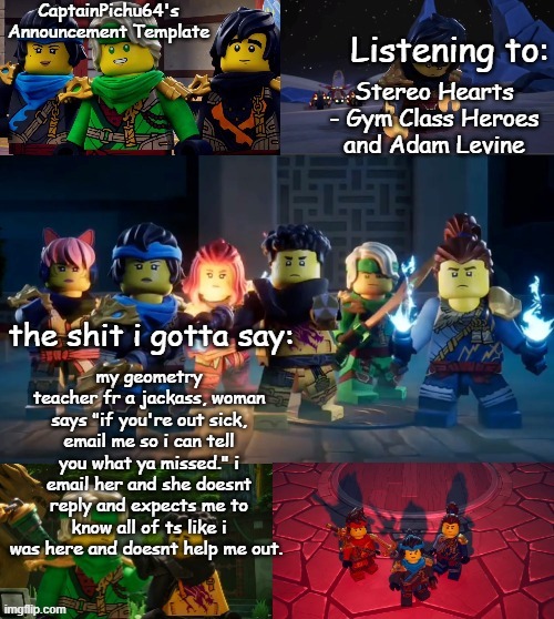 CaptainPichu64 announcement template | Stereo Hearts - Gym Class Heroes and Adam Levine; my geometry teacher fr a jackass, woman says "if you're out sick, email me so i can tell you what ya missed." i email her and she doesnt reply and expects me to know all of ts like i was here and doesnt help me out. | image tagged in captainpichu64 announcement template | made w/ Imgflip meme maker