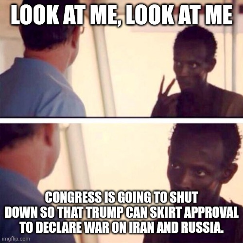 Smoke 'em if you got 'em. Tell your loved ones what a disappointment they've always been to you. | LOOK AT ME, LOOK AT ME; CONGRESS IS GOING TO SHUT DOWN SO THAT TRUMP CAN SKIRT APPROVAL TO DECLARE WAR ON IRAN AND RUSSIA. | image tagged in memes,captain phillips - i'm the captain now | made w/ Imgflip meme maker