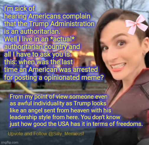 Trump is a dick but at least he gives a shit about his country and his citizens. Must be nice being free... | I'm sick of hearing Americans complain that the Trump Administration is an authoritarian. Well I live in an *actual* authoritarian country and all I have to ask you is this: when was the last time an American was arrested for posting a opinionated meme? From my point of view someone even as awful individuality as Trump looks like an angel sent from heaven with his leadership style from here. You don't know just how good the USA has it in terms of freedoms. | image tagged in disaster girl memeus edition template | made w/ Imgflip meme maker