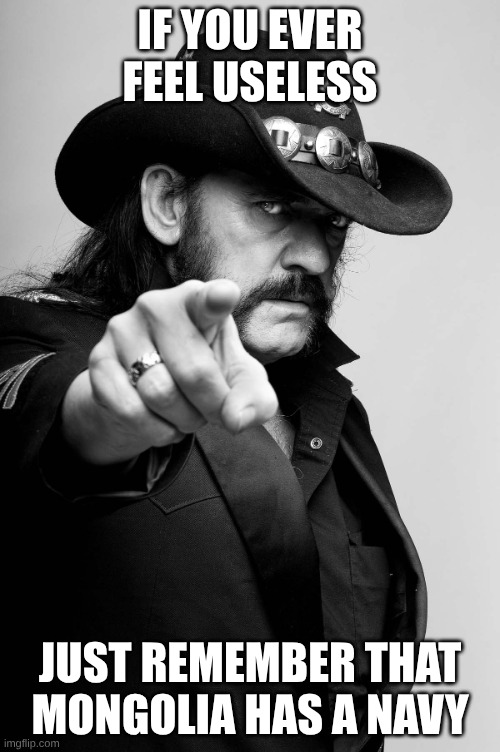 with like 1 boat that can fit a 7-man crew | IF YOU EVER FEEL USELESS; JUST REMEMBER THAT MONGOLIA HAS A NAVY | image tagged in motivating lemmy,motivational,navy | made w/ Imgflip meme maker