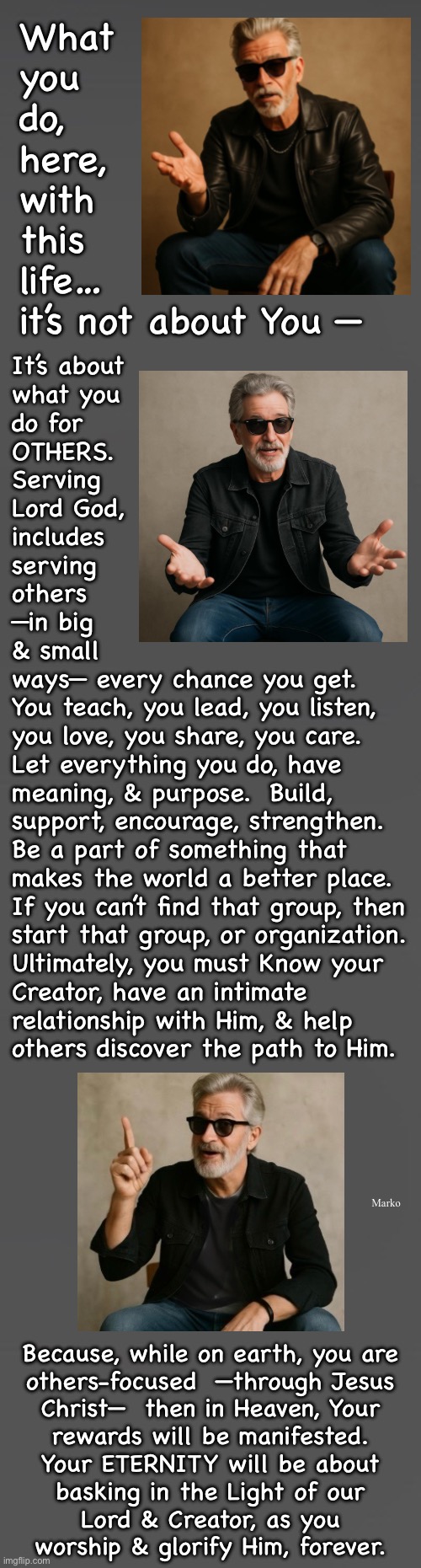SELF-serving?   You’re missing out on so much | What
you
do,
here,
with
this
life…
it’s not about You —; It’s about
what you
do for
OTHERS.
Serving
Lord God,
includes
serving
others
—in big
& small
ways— every chance you get.
You teach, you lead, you listen,
you love, you share, you care.
Let everything you do, have
meaning, & purpose.  Build,
support, encourage, strengthen.
Be a part of something that
makes the world a better place.
If you can’t find that group, then
start that group, or organization.
Ultimately, you must Know your
Creator, have an intimate
relationship with Him, & help
others discover the path to Him. Marko; Because, while on earth, you are
others-focused  —through Jesus
Christ—  then in Heaven, Your
rewards will be manifested.

Your ETERNITY will be about
basking in the Light of our
Lord & Creator, as you
worship & glorify Him, forever. | image tagged in memes,is your trinity me myself and i,find the path that leads to eternity in heaven,it is only through jesus christ,no other | made w/ Imgflip meme maker