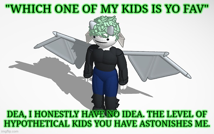 Since I Can't Screenshot On This Device, I Will Be Answering With This Until I Make A New Temp For Specifically This Purpose | "WHICH ONE OF MY KIDS IS YO FAV"; DEA, I HONESTLY HAVE NO IDEA. THE LEVEL OF
HYPOTHETICAL KIDS YOU HAVE ASTONISHES ME. | image tagged in sars v1 thank you grace,kiermick strawpage,answering qs,idk what else to say here,hypothetical kids | made w/ Imgflip meme maker
