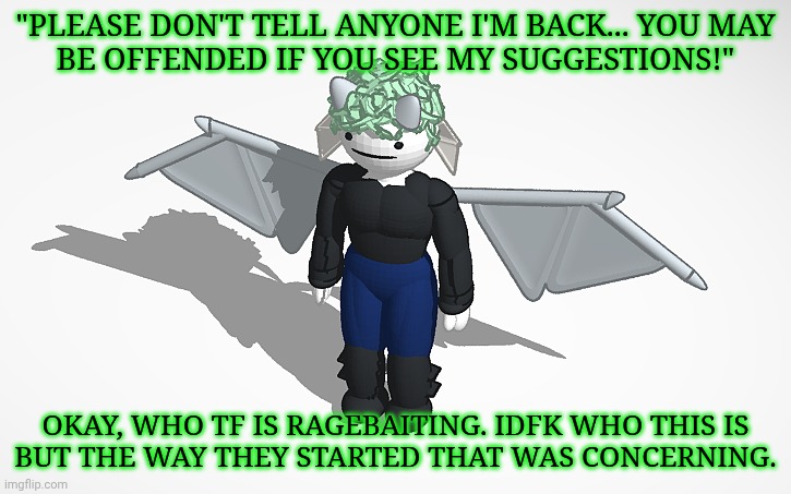 Kiermick Strawpage Responses | "PLEASE DON'T TELL ANYONE I'M BACK... YOU MAY
BE OFFENDED IF YOU SEE MY SUGGESTIONS!"; OKAY, WHO TF IS RAGEBAITING. IDFK WHO THIS IS
BUT THE WAY THEY STARTED THAT WAS CONCERNING. | image tagged in sars v1 thank you grace,kiermick strawpage,this made me think of radium ngl,i doubt it though,idfk what this is,maybe emo | made w/ Imgflip meme maker