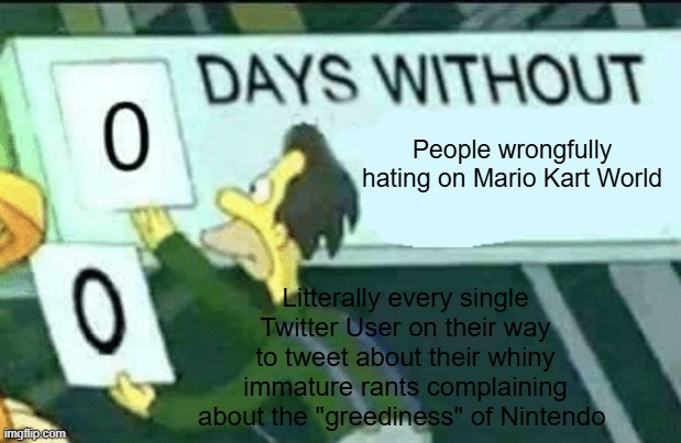 Seriously though! Mario Kart World isn't really THAT bad | People wrongfully hating on Mario Kart World; Litterally every single Twitter User on their way to tweet about their whiny immature rants complaining about the "greediness" of Nintendo | image tagged in 0 days without lenny simpsons | made w/ Imgflip meme maker