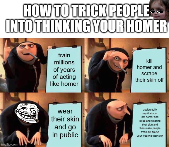 Gru's Plan Meme | HOW TO TRICK PEOPLE INTO THINKING YOUR HOMER; train millions of years of acting like homer; kill homer and scrape their skin off; wear their skin and go in public; accidentally say that your not homer and killed and wearing their skin and then make people freak out cause your wearing their skin | image tagged in memes,gru's plan | made w/ Imgflip meme maker
